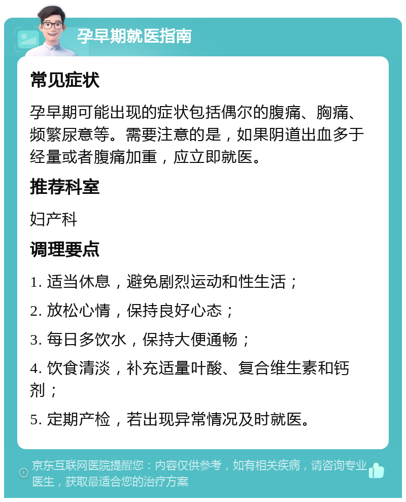 孕早期就医指南 常见症状 孕早期可能出现的症状包括偶尔的腹痛、胸痛、频繁尿意等。需要注意的是，如果阴道出血多于经量或者腹痛加重，应立即就医。 推荐科室 妇产科 调理要点 1. 适当休息，避免剧烈运动和性生活； 2. 放松心情，保持良好心态； 3. 每日多饮水，保持大便通畅； 4. 饮食清淡，补充适量叶酸、复合维生素和钙剂； 5. 定期产检，若出现异常情况及时就医。