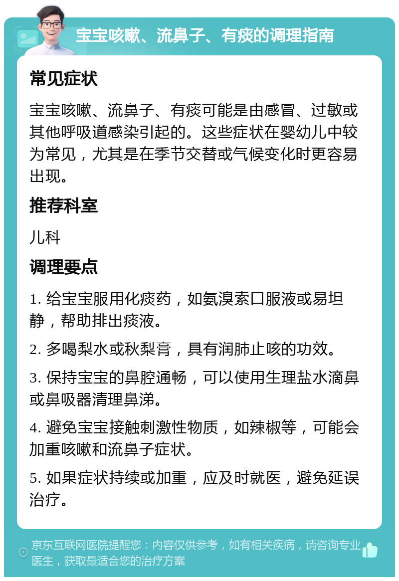 宝宝咳嗽、流鼻子、有痰的调理指南 常见症状 宝宝咳嗽、流鼻子、有痰可能是由感冒、过敏或其他呼吸道感染引起的。这些症状在婴幼儿中较为常见，尤其是在季节交替或气候变化时更容易出现。 推荐科室 儿科 调理要点 1. 给宝宝服用化痰药，如氨溴索口服液或易坦静，帮助排出痰液。 2. 多喝梨水或秋梨膏，具有润肺止咳的功效。 3. 保持宝宝的鼻腔通畅，可以使用生理盐水滴鼻或鼻吸器清理鼻涕。 4. 避免宝宝接触刺激性物质，如辣椒等，可能会加重咳嗽和流鼻子症状。 5. 如果症状持续或加重，应及时就医，避免延误治疗。