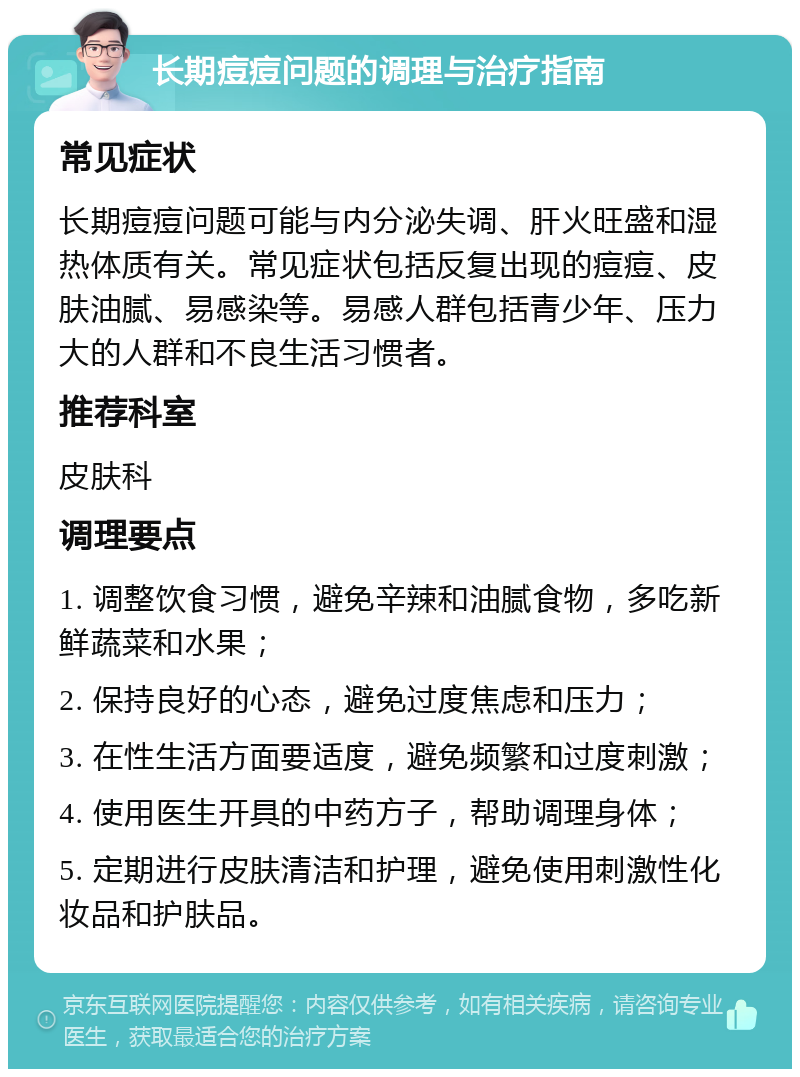 长期痘痘问题的调理与治疗指南 常见症状 长期痘痘问题可能与内分泌失调、肝火旺盛和湿热体质有关。常见症状包括反复出现的痘痘、皮肤油腻、易感染等。易感人群包括青少年、压力大的人群和不良生活习惯者。 推荐科室 皮肤科 调理要点 1. 调整饮食习惯，避免辛辣和油腻食物，多吃新鲜蔬菜和水果； 2. 保持良好的心态，避免过度焦虑和压力； 3. 在性生活方面要适度，避免频繁和过度刺激； 4. 使用医生开具的中药方子，帮助调理身体； 5. 定期进行皮肤清洁和护理，避免使用刺激性化妆品和护肤品。