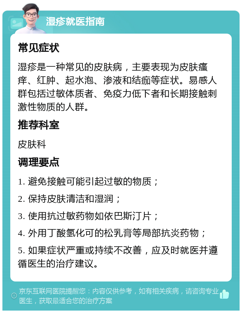 湿疹就医指南 常见症状 湿疹是一种常见的皮肤病，主要表现为皮肤瘙痒、红肿、起水泡、渗液和结痂等症状。易感人群包括过敏体质者、免疫力低下者和长期接触刺激性物质的人群。 推荐科室 皮肤科 调理要点 1. 避免接触可能引起过敏的物质； 2. 保持皮肤清洁和湿润； 3. 使用抗过敏药物如依巴斯汀片； 4. 外用丁酸氢化可的松乳膏等局部抗炎药物； 5. 如果症状严重或持续不改善，应及时就医并遵循医生的治疗建议。