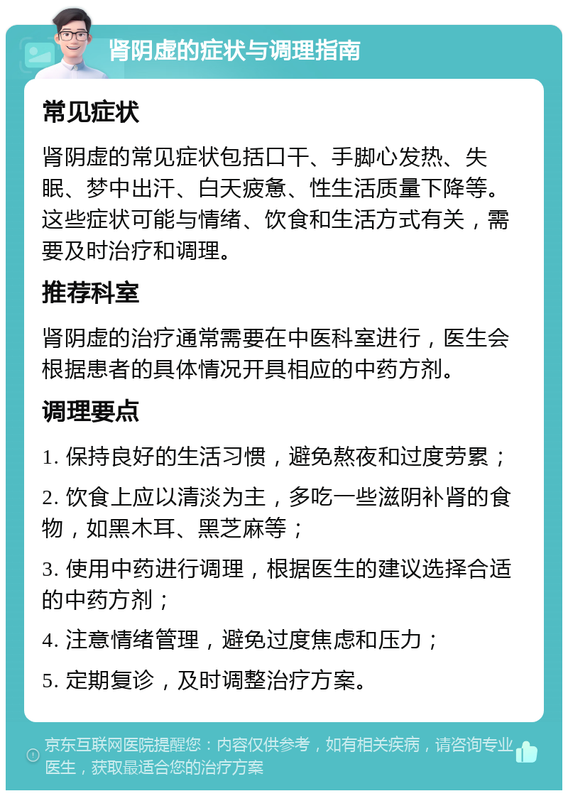 肾阴虚的症状与调理指南 常见症状 肾阴虚的常见症状包括口干、手脚心发热、失眠、梦中出汗、白天疲惫、性生活质量下降等。这些症状可能与情绪、饮食和生活方式有关，需要及时治疗和调理。 推荐科室 肾阴虚的治疗通常需要在中医科室进行，医生会根据患者的具体情况开具相应的中药方剂。 调理要点 1. 保持良好的生活习惯，避免熬夜和过度劳累； 2. 饮食上应以清淡为主，多吃一些滋阴补肾的食物，如黑木耳、黑芝麻等； 3. 使用中药进行调理，根据医生的建议选择合适的中药方剂； 4. 注意情绪管理，避免过度焦虑和压力； 5. 定期复诊，及时调整治疗方案。