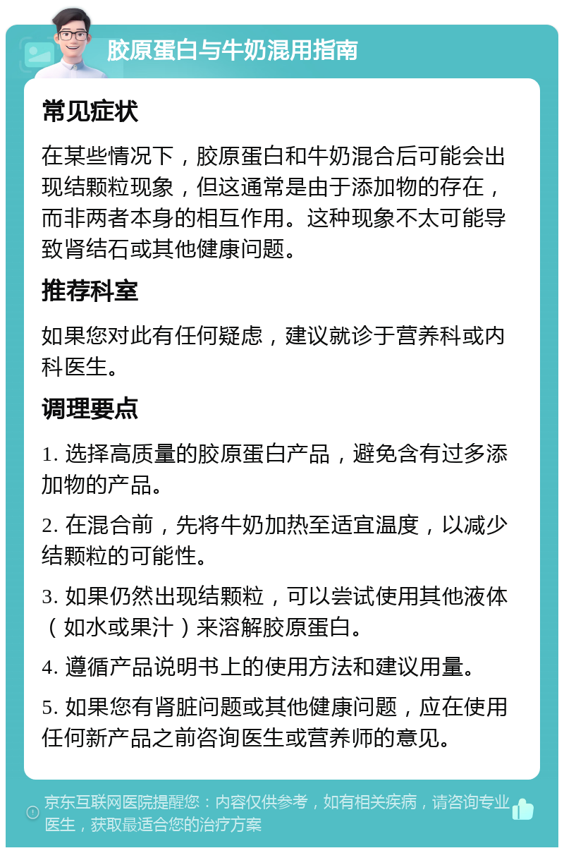 胶原蛋白与牛奶混用指南 常见症状 在某些情况下，胶原蛋白和牛奶混合后可能会出现结颗粒现象，但这通常是由于添加物的存在，而非两者本身的相互作用。这种现象不太可能导致肾结石或其他健康问题。 推荐科室 如果您对此有任何疑虑，建议就诊于营养科或内科医生。 调理要点 1. 选择高质量的胶原蛋白产品，避免含有过多添加物的产品。 2. 在混合前，先将牛奶加热至适宜温度，以减少结颗粒的可能性。 3. 如果仍然出现结颗粒，可以尝试使用其他液体（如水或果汁）来溶解胶原蛋白。 4. 遵循产品说明书上的使用方法和建议用量。 5. 如果您有肾脏问题或其他健康问题，应在使用任何新产品之前咨询医生或营养师的意见。