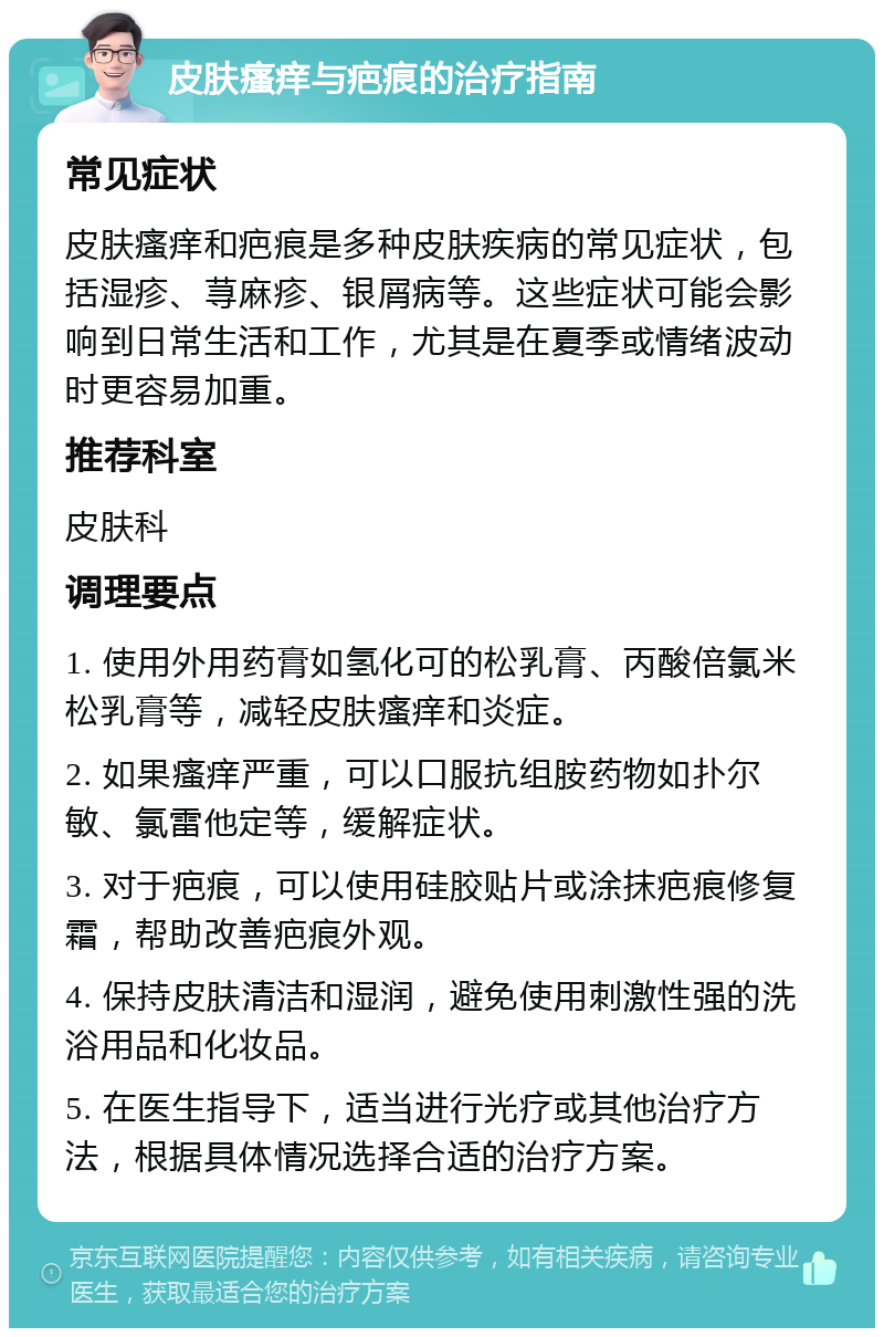 皮肤瘙痒与疤痕的治疗指南 常见症状 皮肤瘙痒和疤痕是多种皮肤疾病的常见症状，包括湿疹、荨麻疹、银屑病等。这些症状可能会影响到日常生活和工作，尤其是在夏季或情绪波动时更容易加重。 推荐科室 皮肤科 调理要点 1. 使用外用药膏如氢化可的松乳膏、丙酸倍氯米松乳膏等，减轻皮肤瘙痒和炎症。 2. 如果瘙痒严重，可以口服抗组胺药物如扑尔敏、氯雷他定等，缓解症状。 3. 对于疤痕，可以使用硅胶贴片或涂抹疤痕修复霜，帮助改善疤痕外观。 4. 保持皮肤清洁和湿润，避免使用刺激性强的洗浴用品和化妆品。 5. 在医生指导下，适当进行光疗或其他治疗方法，根据具体情况选择合适的治疗方案。