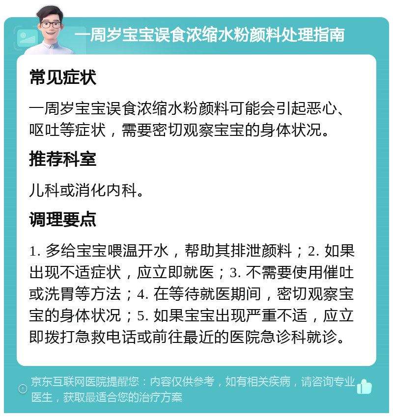 一周岁宝宝误食浓缩水粉颜料处理指南 常见症状 一周岁宝宝误食浓缩水粉颜料可能会引起恶心、呕吐等症状，需要密切观察宝宝的身体状况。 推荐科室 儿科或消化内科。 调理要点 1. 多给宝宝喂温开水，帮助其排泄颜料；2. 如果出现不适症状，应立即就医；3. 不需要使用催吐或洗胃等方法；4. 在等待就医期间，密切观察宝宝的身体状况；5. 如果宝宝出现严重不适，应立即拨打急救电话或前往最近的医院急诊科就诊。