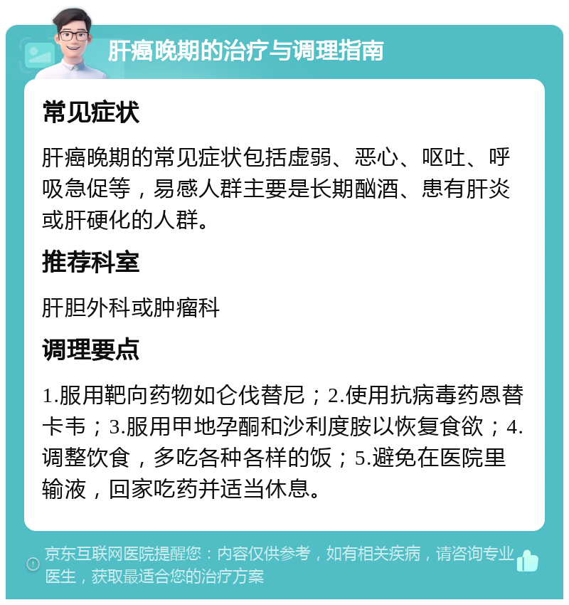 肝癌晚期的治疗与调理指南 常见症状 肝癌晚期的常见症状包括虚弱、恶心、呕吐、呼吸急促等，易感人群主要是长期酗酒、患有肝炎或肝硬化的人群。 推荐科室 肝胆外科或肿瘤科 调理要点 1.服用靶向药物如仑伐替尼；2.使用抗病毒药恩替卡韦；3.服用甲地孕酮和沙利度胺以恢复食欲；4.调整饮食，多吃各种各样的饭；5.避免在医院里输液，回家吃药并适当休息。