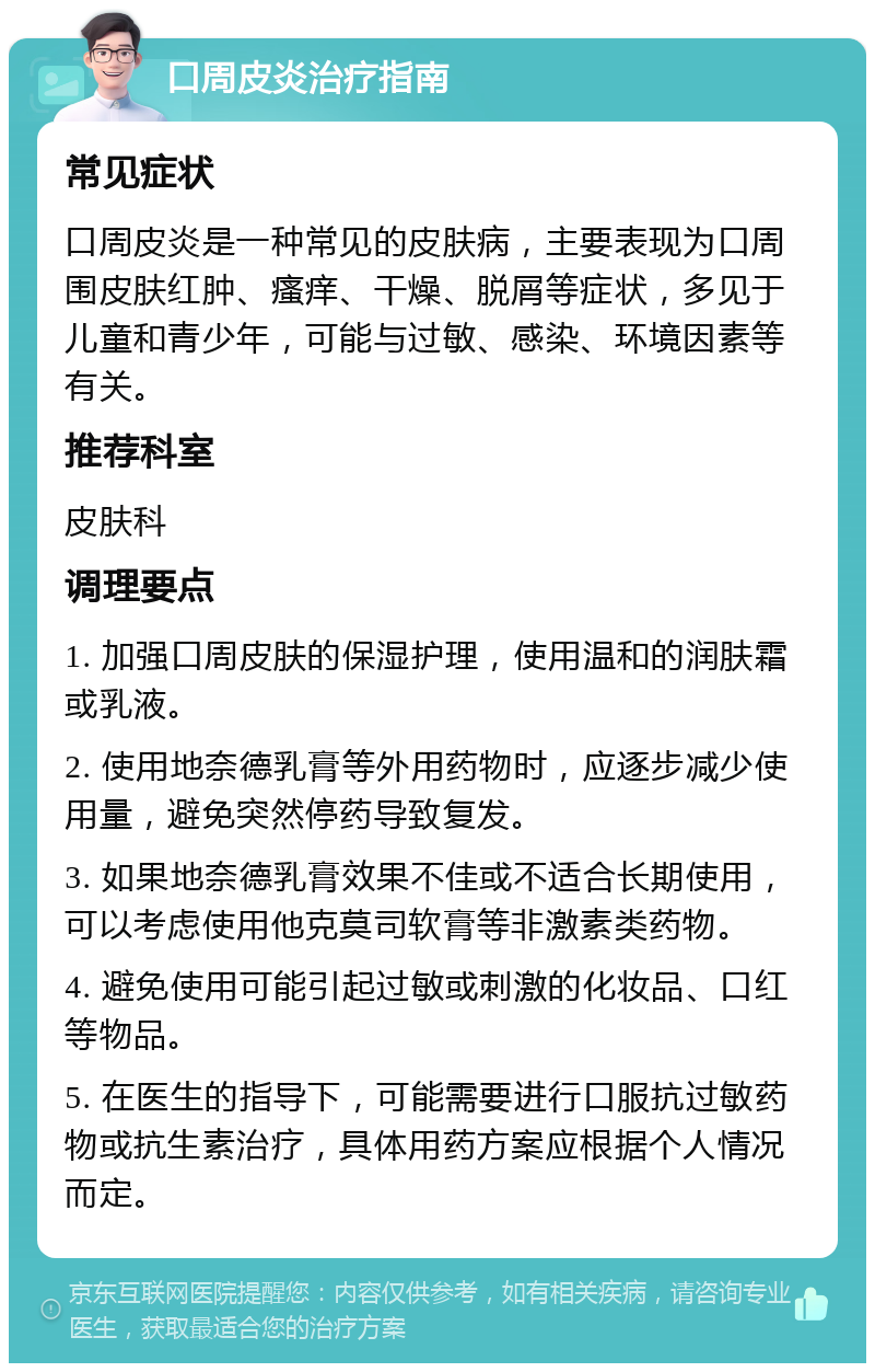 口周皮炎治疗指南 常见症状 口周皮炎是一种常见的皮肤病，主要表现为口周围皮肤红肿、瘙痒、干燥、脱屑等症状，多见于儿童和青少年，可能与过敏、感染、环境因素等有关。 推荐科室 皮肤科 调理要点 1. 加强口周皮肤的保湿护理，使用温和的润肤霜或乳液。 2. 使用地奈德乳膏等外用药物时，应逐步减少使用量，避免突然停药导致复发。 3. 如果地奈德乳膏效果不佳或不适合长期使用，可以考虑使用他克莫司软膏等非激素类药物。 4. 避免使用可能引起过敏或刺激的化妆品、口红等物品。 5. 在医生的指导下，可能需要进行口服抗过敏药物或抗生素治疗，具体用药方案应根据个人情况而定。