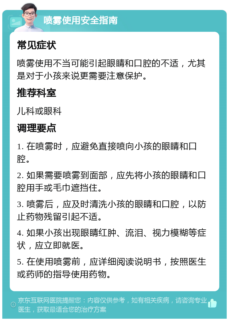 喷雾使用安全指南 常见症状 喷雾使用不当可能引起眼睛和口腔的不适，尤其是对于小孩来说更需要注意保护。 推荐科室 儿科或眼科 调理要点 1. 在喷雾时，应避免直接喷向小孩的眼睛和口腔。 2. 如果需要喷雾到面部，应先将小孩的眼睛和口腔用手或毛巾遮挡住。 3. 喷雾后，应及时清洗小孩的眼睛和口腔，以防止药物残留引起不适。 4. 如果小孩出现眼睛红肿、流泪、视力模糊等症状，应立即就医。 5. 在使用喷雾前，应详细阅读说明书，按照医生或药师的指导使用药物。