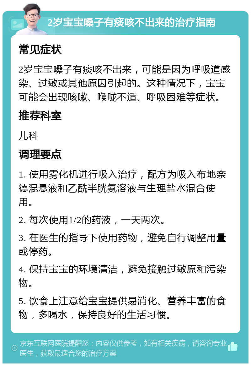 2岁宝宝嗓子有痰咳不出来的治疗指南 常见症状 2岁宝宝嗓子有痰咳不出来，可能是因为呼吸道感染、过敏或其他原因引起的。这种情况下，宝宝可能会出现咳嗽、喉咙不适、呼吸困难等症状。 推荐科室 儿科 调理要点 1. 使用雾化机进行吸入治疗，配方为吸入布地奈德混悬液和乙酰半胱氨溶液与生理盐水混合使用。 2. 每次使用1/2的药液，一天两次。 3. 在医生的指导下使用药物，避免自行调整用量或停药。 4. 保持宝宝的环境清洁，避免接触过敏原和污染物。 5. 饮食上注意给宝宝提供易消化、营养丰富的食物，多喝水，保持良好的生活习惯。