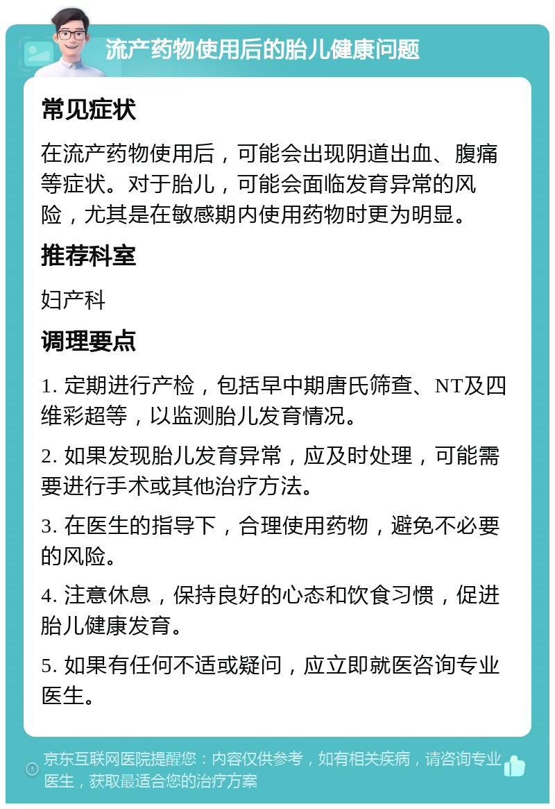 流产药物使用后的胎儿健康问题 常见症状 在流产药物使用后，可能会出现阴道出血、腹痛等症状。对于胎儿，可能会面临发育异常的风险，尤其是在敏感期内使用药物时更为明显。 推荐科室 妇产科 调理要点 1. 定期进行产检，包括早中期唐氏筛查、NT及四维彩超等，以监测胎儿发育情况。 2. 如果发现胎儿发育异常，应及时处理，可能需要进行手术或其他治疗方法。 3. 在医生的指导下，合理使用药物，避免不必要的风险。 4. 注意休息，保持良好的心态和饮食习惯，促进胎儿健康发育。 5. 如果有任何不适或疑问，应立即就医咨询专业医生。