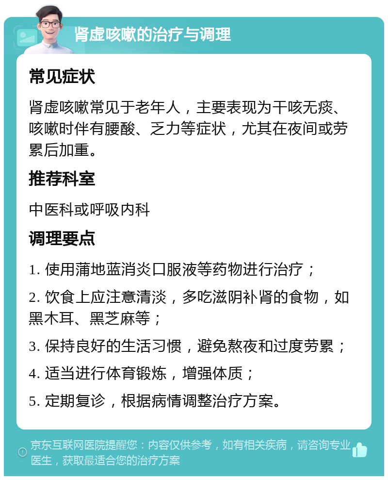 肾虚咳嗽的治疗与调理 常见症状 肾虚咳嗽常见于老年人，主要表现为干咳无痰、咳嗽时伴有腰酸、乏力等症状，尤其在夜间或劳累后加重。 推荐科室 中医科或呼吸内科 调理要点 1. 使用蒲地蓝消炎口服液等药物进行治疗； 2. 饮食上应注意清淡，多吃滋阴补肾的食物，如黑木耳、黑芝麻等； 3. 保持良好的生活习惯，避免熬夜和过度劳累； 4. 适当进行体育锻炼，增强体质； 5. 定期复诊，根据病情调整治疗方案。