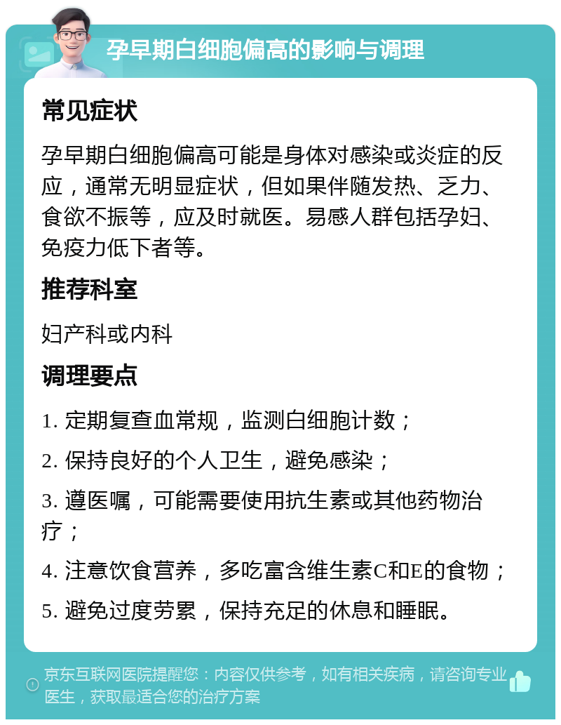 孕早期白细胞偏高的影响与调理 常见症状 孕早期白细胞偏高可能是身体对感染或炎症的反应，通常无明显症状，但如果伴随发热、乏力、食欲不振等，应及时就医。易感人群包括孕妇、免疫力低下者等。 推荐科室 妇产科或内科 调理要点 1. 定期复查血常规，监测白细胞计数； 2. 保持良好的个人卫生，避免感染； 3. 遵医嘱，可能需要使用抗生素或其他药物治疗； 4. 注意饮食营养，多吃富含维生素C和E的食物； 5. 避免过度劳累，保持充足的休息和睡眠。