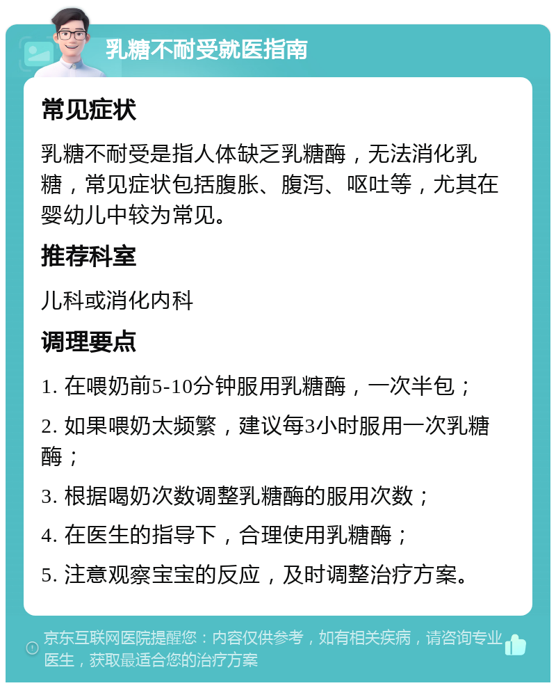 乳糖不耐受就医指南 常见症状 乳糖不耐受是指人体缺乏乳糖酶，无法消化乳糖，常见症状包括腹胀、腹泻、呕吐等，尤其在婴幼儿中较为常见。 推荐科室 儿科或消化内科 调理要点 1. 在喂奶前5-10分钟服用乳糖酶，一次半包； 2. 如果喂奶太频繁，建议每3小时服用一次乳糖酶； 3. 根据喝奶次数调整乳糖酶的服用次数； 4. 在医生的指导下，合理使用乳糖酶； 5. 注意观察宝宝的反应，及时调整治疗方案。