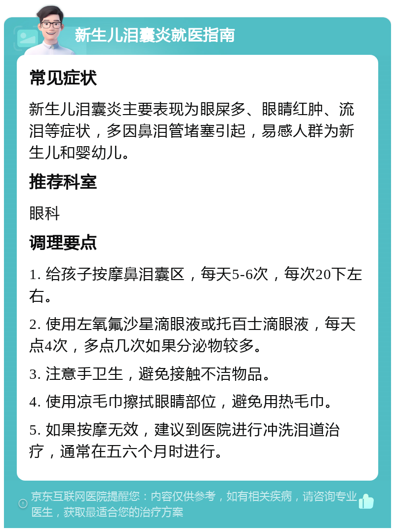 新生儿泪囊炎就医指南 常见症状 新生儿泪囊炎主要表现为眼屎多、眼睛红肿、流泪等症状，多因鼻泪管堵塞引起，易感人群为新生儿和婴幼儿。 推荐科室 眼科 调理要点 1. 给孩子按摩鼻泪囊区，每天5-6次，每次20下左右。 2. 使用左氧氟沙星滴眼液或托百士滴眼液，每天点4次，多点几次如果分泌物较多。 3. 注意手卫生，避免接触不洁物品。 4. 使用凉毛巾擦拭眼睛部位，避免用热毛巾。 5. 如果按摩无效，建议到医院进行冲洗泪道治疗，通常在五六个月时进行。