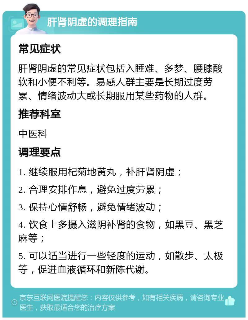 肝肾阴虚的调理指南 常见症状 肝肾阴虚的常见症状包括入睡难、多梦、腰膝酸软和小便不利等。易感人群主要是长期过度劳累、情绪波动大或长期服用某些药物的人群。 推荐科室 中医科 调理要点 1. 继续服用杞菊地黄丸，补肝肾阴虚； 2. 合理安排作息，避免过度劳累； 3. 保持心情舒畅，避免情绪波动； 4. 饮食上多摄入滋阴补肾的食物，如黑豆、黑芝麻等； 5. 可以适当进行一些轻度的运动，如散步、太极等，促进血液循环和新陈代谢。