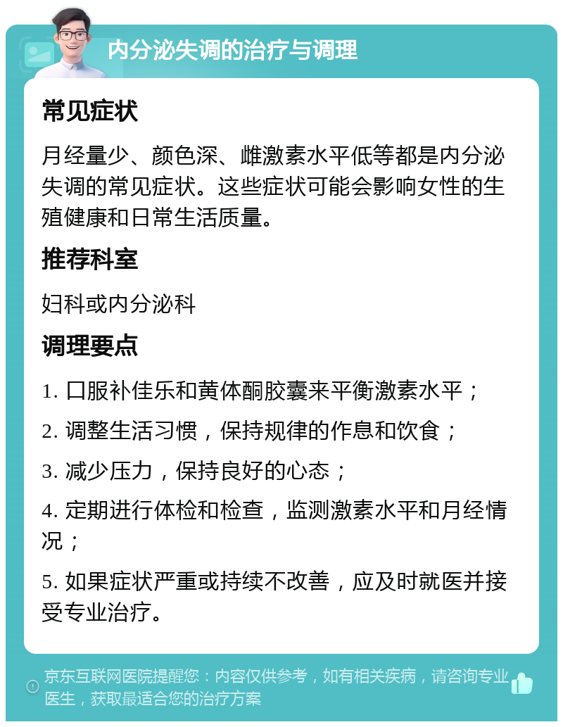 内分泌失调的治疗与调理 常见症状 月经量少、颜色深、雌激素水平低等都是内分泌失调的常见症状。这些症状可能会影响女性的生殖健康和日常生活质量。 推荐科室 妇科或内分泌科 调理要点 1. 口服补佳乐和黄体酮胶囊来平衡激素水平； 2. 调整生活习惯，保持规律的作息和饮食； 3. 减少压力，保持良好的心态； 4. 定期进行体检和检查，监测激素水平和月经情况； 5. 如果症状严重或持续不改善，应及时就医并接受专业治疗。