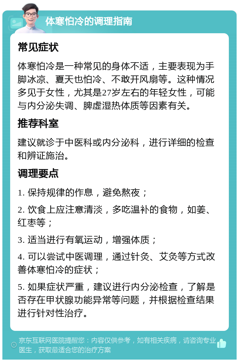 体寒怕冷的调理指南 常见症状 体寒怕冷是一种常见的身体不适，主要表现为手脚冰凉、夏天也怕冷、不敢开风扇等。这种情况多见于女性，尤其是27岁左右的年轻女性，可能与内分泌失调、脾虚湿热体质等因素有关。 推荐科室 建议就诊于中医科或内分泌科，进行详细的检查和辨证施治。 调理要点 1. 保持规律的作息，避免熬夜； 2. 饮食上应注意清淡，多吃温补的食物，如姜、红枣等； 3. 适当进行有氧运动，增强体质； 4. 可以尝试中医调理，通过针灸、艾灸等方式改善体寒怕冷的症状； 5. 如果症状严重，建议进行内分泌检查，了解是否存在甲状腺功能异常等问题，并根据检查结果进行针对性治疗。