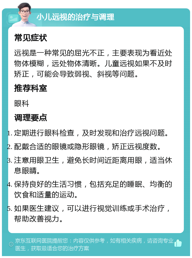 小儿远视的治疗与调理 常见症状 远视是一种常见的屈光不正，主要表现为看近处物体模糊，远处物体清晰。儿童远视如果不及时矫正，可能会导致弱视、斜视等问题。 推荐科室 眼科 调理要点 定期进行眼科检查，及时发现和治疗远视问题。 配戴合适的眼镜或隐形眼镜，矫正远视度数。 注意用眼卫生，避免长时间近距离用眼，适当休息眼睛。 保持良好的生活习惯，包括充足的睡眠、均衡的饮食和适量的运动。 如果医生建议，可以进行视觉训练或手术治疗，帮助改善视力。