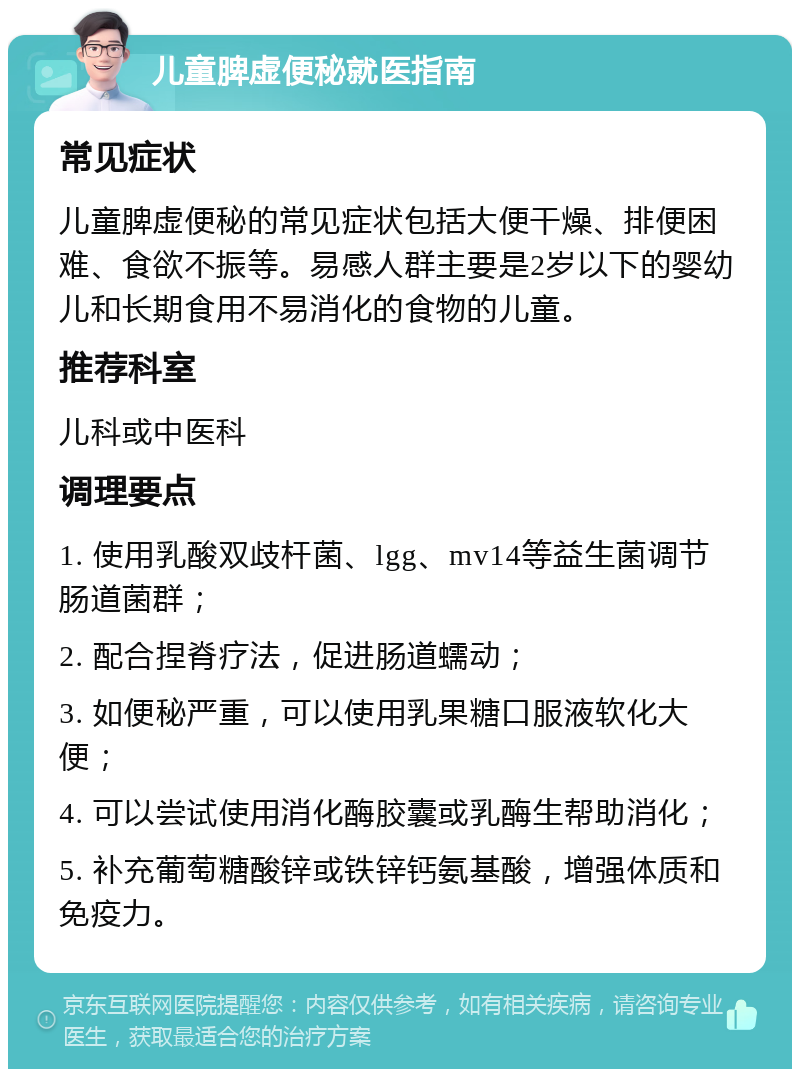 儿童脾虚便秘就医指南 常见症状 儿童脾虚便秘的常见症状包括大便干燥、排便困难、食欲不振等。易感人群主要是2岁以下的婴幼儿和长期食用不易消化的食物的儿童。 推荐科室 儿科或中医科 调理要点 1. 使用乳酸双歧杆菌、lgg、mv14等益生菌调节肠道菌群； 2. 配合捏脊疗法，促进肠道蠕动； 3. 如便秘严重，可以使用乳果糖口服液软化大便； 4. 可以尝试使用消化酶胶囊或乳酶生帮助消化； 5. 补充葡萄糖酸锌或铁锌钙氨基酸，增强体质和免疫力。