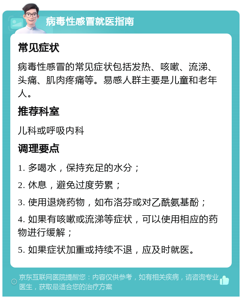 病毒性感冒就医指南 常见症状 病毒性感冒的常见症状包括发热、咳嗽、流涕、头痛、肌肉疼痛等。易感人群主要是儿童和老年人。 推荐科室 儿科或呼吸内科 调理要点 1. 多喝水，保持充足的水分； 2. 休息，避免过度劳累； 3. 使用退烧药物，如布洛芬或对乙酰氨基酚； 4. 如果有咳嗽或流涕等症状，可以使用相应的药物进行缓解； 5. 如果症状加重或持续不退，应及时就医。