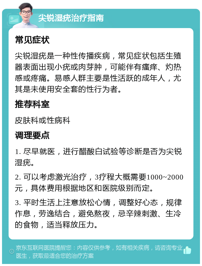 尖锐湿疣治疗指南 常见症状 尖锐湿疣是一种性传播疾病，常见症状包括生殖器表面出现小疣或肉芽肿，可能伴有瘙痒、灼热感或疼痛。易感人群主要是性活跃的成年人，尤其是未使用安全套的性行为者。 推荐科室 皮肤科或性病科 调理要点 1. 尽早就医，进行醋酸白试验等诊断是否为尖锐湿疣。 2. 可以考虑激光治疗，3疗程大概需要1000~2000元，具体费用根据地区和医院级别而定。 3. 平时生活上注意放松心情，调整好心态，规律作息，劳逸结合，避免熬夜，忌辛辣刺激、生冷的食物，适当释放压力。