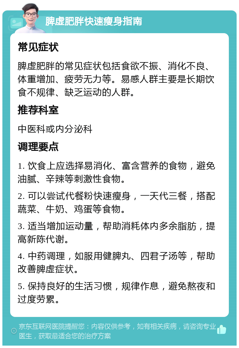 脾虚肥胖快速瘦身指南 常见症状 脾虚肥胖的常见症状包括食欲不振、消化不良、体重增加、疲劳无力等。易感人群主要是长期饮食不规律、缺乏运动的人群。 推荐科室 中医科或内分泌科 调理要点 1. 饮食上应选择易消化、富含营养的食物，避免油腻、辛辣等刺激性食物。 2. 可以尝试代餐粉快速瘦身，一天代三餐，搭配蔬菜、牛奶、鸡蛋等食物。 3. 适当增加运动量，帮助消耗体内多余脂肪，提高新陈代谢。 4. 中药调理，如服用健脾丸、四君子汤等，帮助改善脾虚症状。 5. 保持良好的生活习惯，规律作息，避免熬夜和过度劳累。