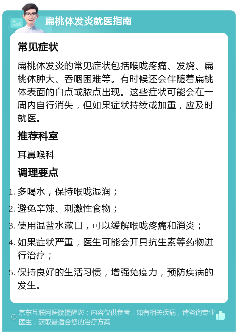 扁桃体发炎就医指南 常见症状 扁桃体发炎的常见症状包括喉咙疼痛、发烧、扁桃体肿大、吞咽困难等。有时候还会伴随着扁桃体表面的白点或脓点出现。这些症状可能会在一周内自行消失，但如果症状持续或加重，应及时就医。 推荐科室 耳鼻喉科 调理要点 多喝水，保持喉咙湿润； 避免辛辣、刺激性食物； 使用温盐水漱口，可以缓解喉咙疼痛和消炎； 如果症状严重，医生可能会开具抗生素等药物进行治疗； 保持良好的生活习惯，增强免疫力，预防疾病的发生。