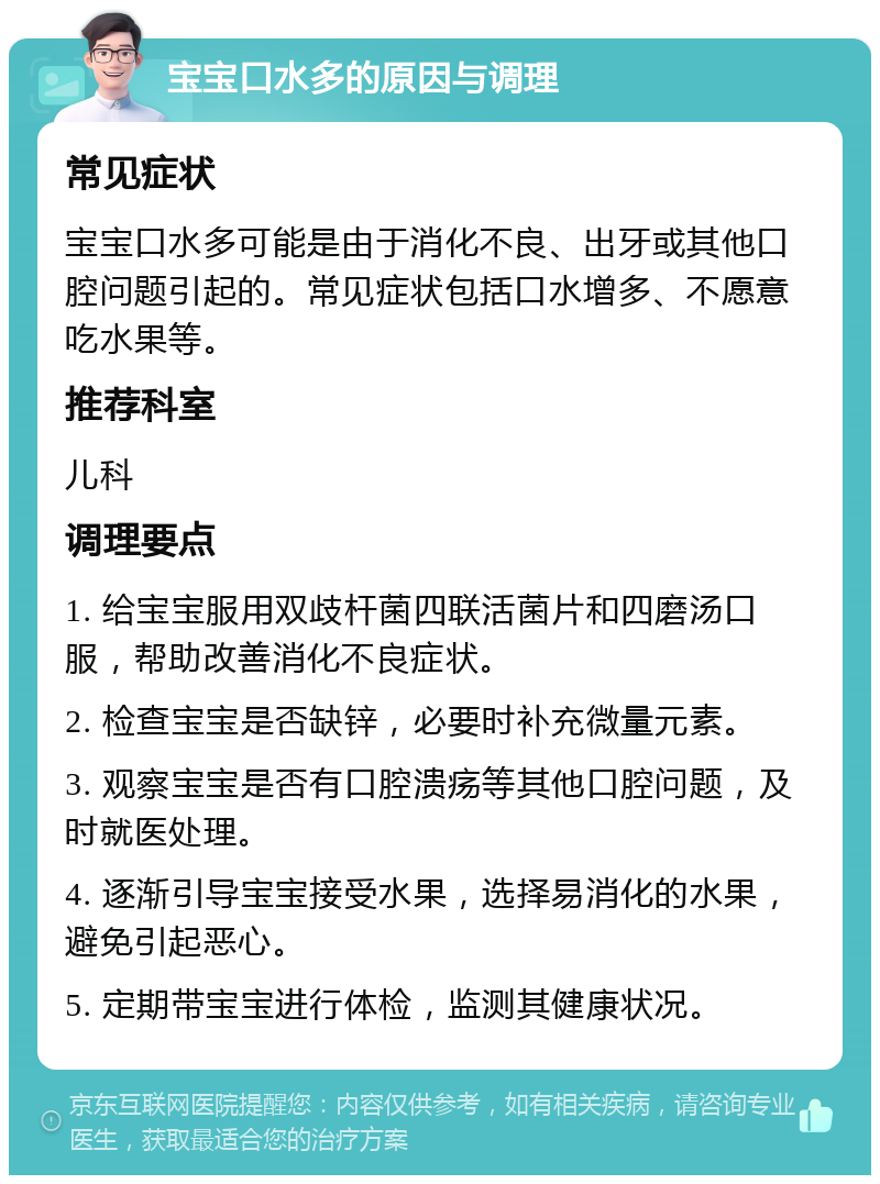 宝宝口水多的原因与调理 常见症状 宝宝口水多可能是由于消化不良、出牙或其他口腔问题引起的。常见症状包括口水增多、不愿意吃水果等。 推荐科室 儿科 调理要点 1. 给宝宝服用双歧杆菌四联活菌片和四磨汤口服，帮助改善消化不良症状。 2. 检查宝宝是否缺锌，必要时补充微量元素。 3. 观察宝宝是否有口腔溃疡等其他口腔问题，及时就医处理。 4. 逐渐引导宝宝接受水果，选择易消化的水果，避免引起恶心。 5. 定期带宝宝进行体检，监测其健康状况。