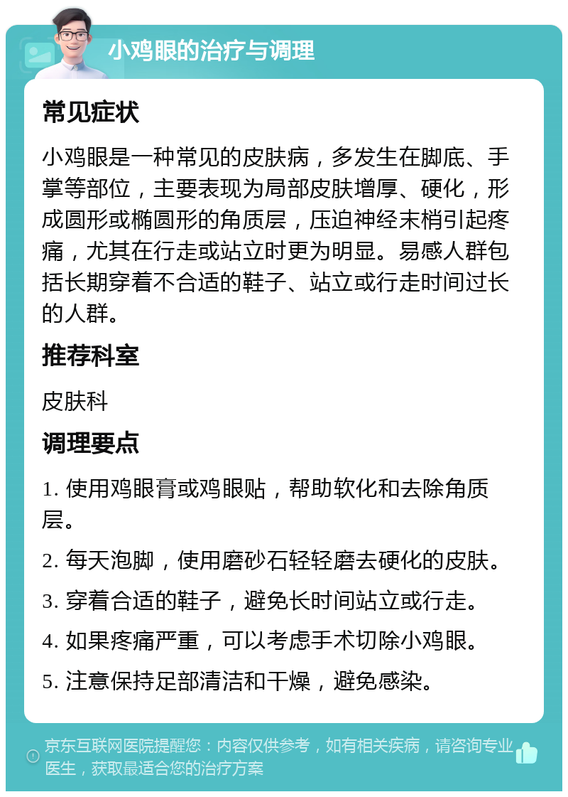 小鸡眼的治疗与调理 常见症状 小鸡眼是一种常见的皮肤病，多发生在脚底、手掌等部位，主要表现为局部皮肤增厚、硬化，形成圆形或椭圆形的角质层，压迫神经末梢引起疼痛，尤其在行走或站立时更为明显。易感人群包括长期穿着不合适的鞋子、站立或行走时间过长的人群。 推荐科室 皮肤科 调理要点 1. 使用鸡眼膏或鸡眼贴，帮助软化和去除角质层。 2. 每天泡脚，使用磨砂石轻轻磨去硬化的皮肤。 3. 穿着合适的鞋子，避免长时间站立或行走。 4. 如果疼痛严重，可以考虑手术切除小鸡眼。 5. 注意保持足部清洁和干燥，避免感染。