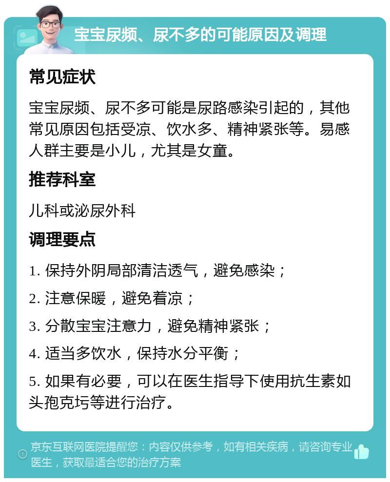 宝宝尿频、尿不多的可能原因及调理 常见症状 宝宝尿频、尿不多可能是尿路感染引起的，其他常见原因包括受凉、饮水多、精神紧张等。易感人群主要是小儿，尤其是女童。 推荐科室 儿科或泌尿外科 调理要点 1. 保持外阴局部清洁透气，避免感染； 2. 注意保暖，避免着凉； 3. 分散宝宝注意力，避免精神紧张； 4. 适当多饮水，保持水分平衡； 5. 如果有必要，可以在医生指导下使用抗生素如头孢克圬等进行治疗。