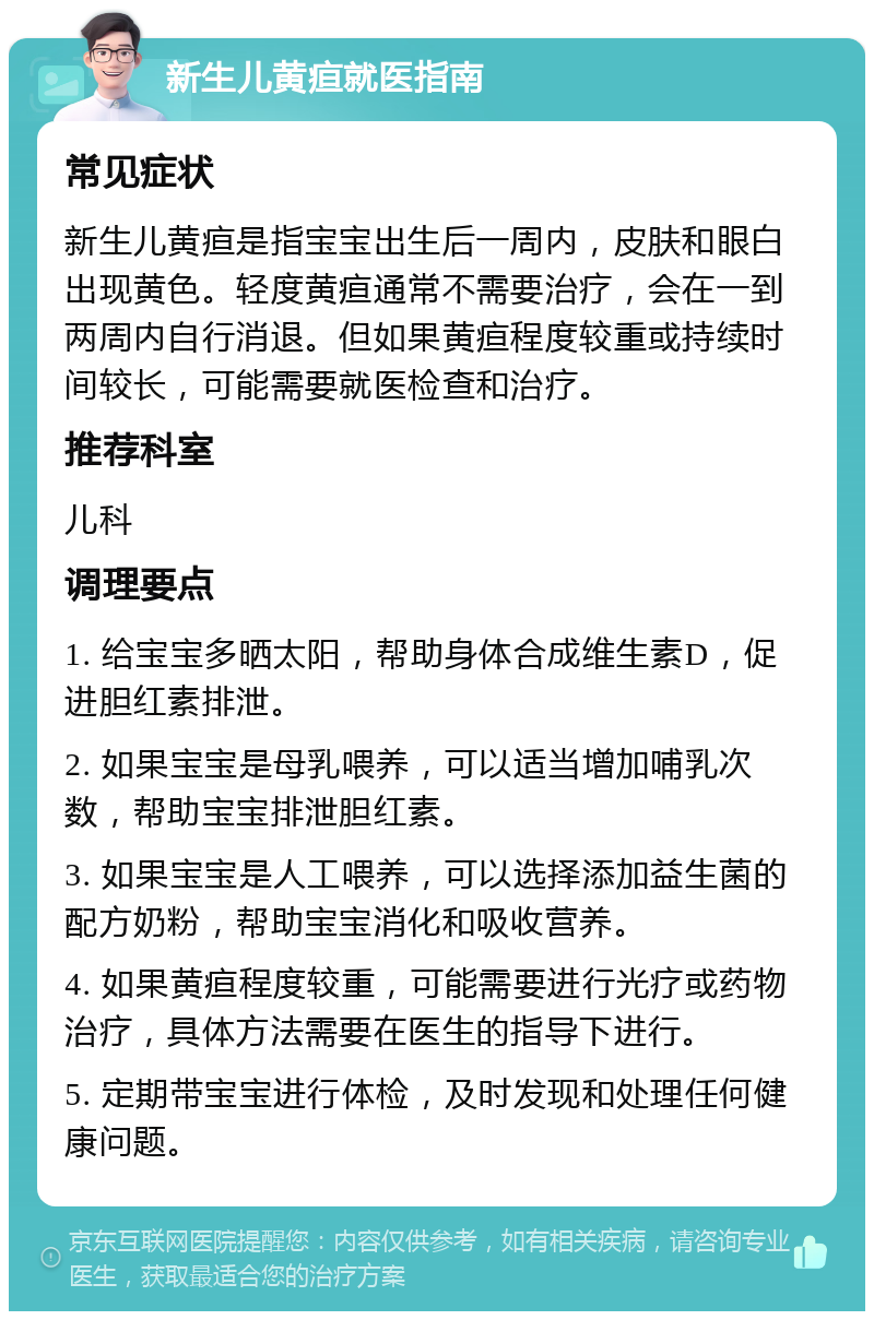 新生儿黄疸就医指南 常见症状 新生儿黄疸是指宝宝出生后一周内，皮肤和眼白出现黄色。轻度黄疸通常不需要治疗，会在一到两周内自行消退。但如果黄疸程度较重或持续时间较长，可能需要就医检查和治疗。 推荐科室 儿科 调理要点 1. 给宝宝多晒太阳，帮助身体合成维生素D，促进胆红素排泄。 2. 如果宝宝是母乳喂养，可以适当增加哺乳次数，帮助宝宝排泄胆红素。 3. 如果宝宝是人工喂养，可以选择添加益生菌的配方奶粉，帮助宝宝消化和吸收营养。 4. 如果黄疸程度较重，可能需要进行光疗或药物治疗，具体方法需要在医生的指导下进行。 5. 定期带宝宝进行体检，及时发现和处理任何健康问题。