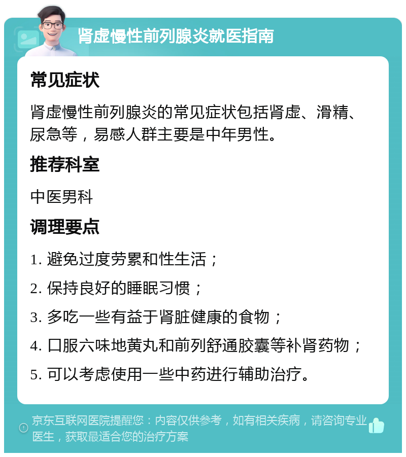 肾虚慢性前列腺炎就医指南 常见症状 肾虚慢性前列腺炎的常见症状包括肾虚、滑精、尿急等，易感人群主要是中年男性。 推荐科室 中医男科 调理要点 1. 避免过度劳累和性生活； 2. 保持良好的睡眠习惯； 3. 多吃一些有益于肾脏健康的食物； 4. 口服六味地黄丸和前列舒通胶囊等补肾药物； 5. 可以考虑使用一些中药进行辅助治疗。