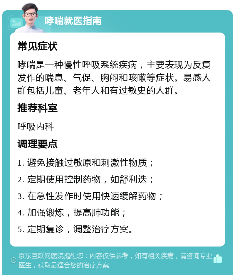 哮喘就医指南 常见症状 哮喘是一种慢性呼吸系统疾病，主要表现为反复发作的喘息、气促、胸闷和咳嗽等症状。易感人群包括儿童、老年人和有过敏史的人群。 推荐科室 呼吸内科 调理要点 1. 避免接触过敏原和刺激性物质； 2. 定期使用控制药物，如舒利迭； 3. 在急性发作时使用快速缓解药物； 4. 加强锻炼，提高肺功能； 5. 定期复诊，调整治疗方案。