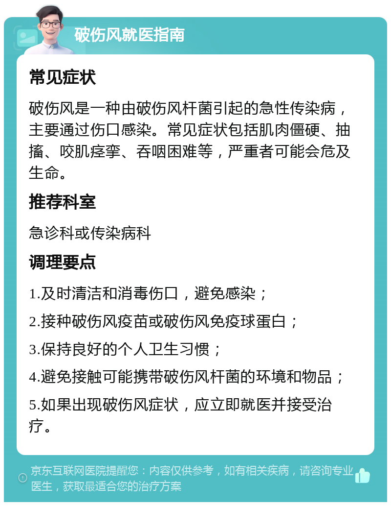 破伤风就医指南 常见症状 破伤风是一种由破伤风杆菌引起的急性传染病，主要通过伤口感染。常见症状包括肌肉僵硬、抽搐、咬肌痉挛、吞咽困难等，严重者可能会危及生命。 推荐科室 急诊科或传染病科 调理要点 1.及时清洁和消毒伤口，避免感染； 2.接种破伤风疫苗或破伤风免疫球蛋白； 3.保持良好的个人卫生习惯； 4.避免接触可能携带破伤风杆菌的环境和物品； 5.如果出现破伤风症状，应立即就医并接受治疗。