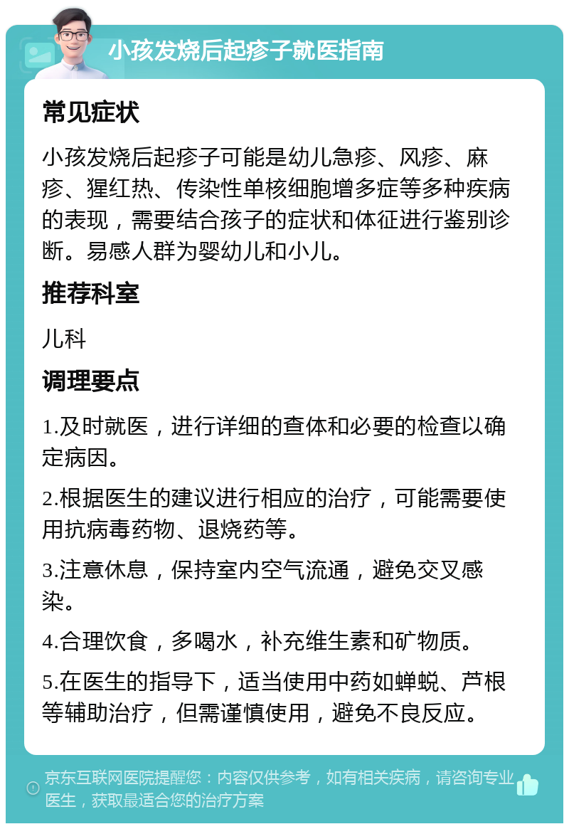 小孩发烧后起疹子就医指南 常见症状 小孩发烧后起疹子可能是幼儿急疹、风疹、麻疹、猩红热、传染性单核细胞增多症等多种疾病的表现，需要结合孩子的症状和体征进行鉴别诊断。易感人群为婴幼儿和小儿。 推荐科室 儿科 调理要点 1.及时就医，进行详细的查体和必要的检查以确定病因。 2.根据医生的建议进行相应的治疗，可能需要使用抗病毒药物、退烧药等。 3.注意休息，保持室内空气流通，避免交叉感染。 4.合理饮食，多喝水，补充维生素和矿物质。 5.在医生的指导下，适当使用中药如蝉蜕、芦根等辅助治疗，但需谨慎使用，避免不良反应。