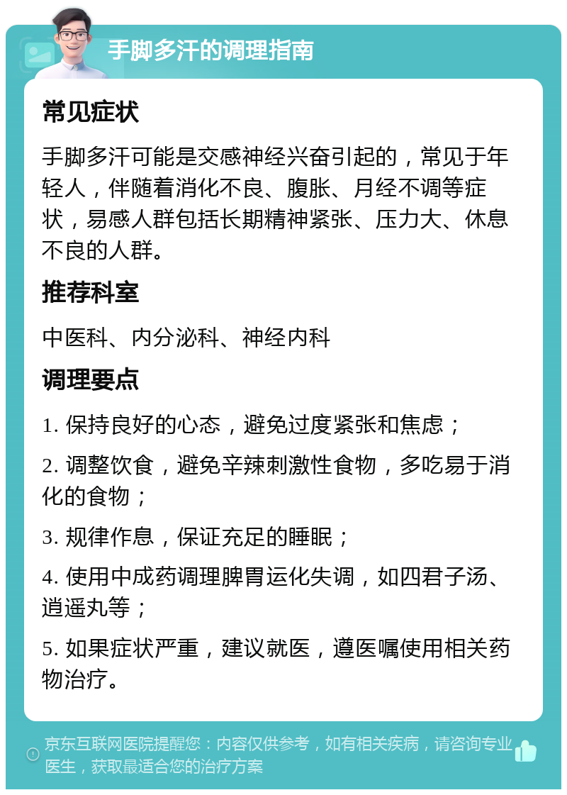 手脚多汗的调理指南 常见症状 手脚多汗可能是交感神经兴奋引起的，常见于年轻人，伴随着消化不良、腹胀、月经不调等症状，易感人群包括长期精神紧张、压力大、休息不良的人群。 推荐科室 中医科、内分泌科、神经内科 调理要点 1. 保持良好的心态，避免过度紧张和焦虑； 2. 调整饮食，避免辛辣刺激性食物，多吃易于消化的食物； 3. 规律作息，保证充足的睡眠； 4. 使用中成药调理脾胃运化失调，如四君子汤、逍遥丸等； 5. 如果症状严重，建议就医，遵医嘱使用相关药物治疗。