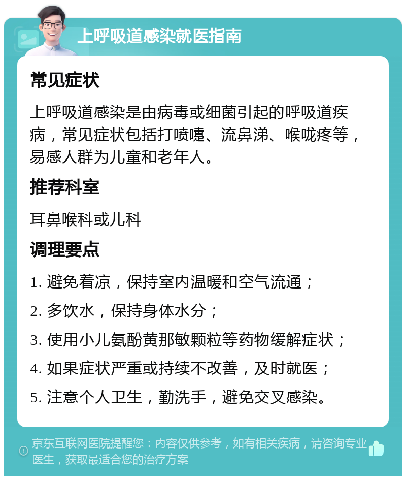 上呼吸道感染就医指南 常见症状 上呼吸道感染是由病毒或细菌引起的呼吸道疾病，常见症状包括打喷嚏、流鼻涕、喉咙疼等，易感人群为儿童和老年人。 推荐科室 耳鼻喉科或儿科 调理要点 1. 避免着凉，保持室内温暖和空气流通； 2. 多饮水，保持身体水分； 3. 使用小儿氨酚黄那敏颗粒等药物缓解症状； 4. 如果症状严重或持续不改善，及时就医； 5. 注意个人卫生，勤洗手，避免交叉感染。