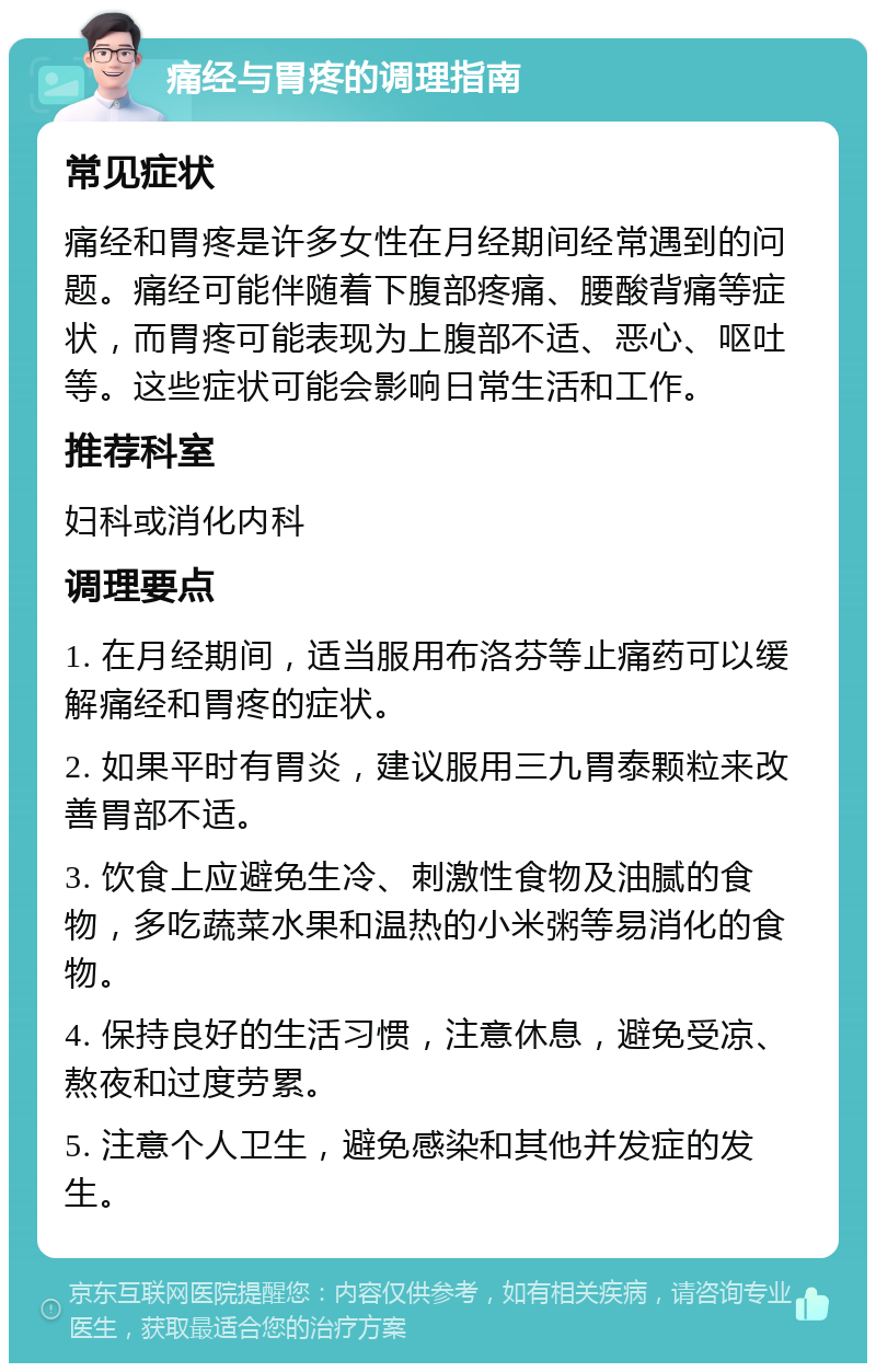 痛经与胃疼的调理指南 常见症状 痛经和胃疼是许多女性在月经期间经常遇到的问题。痛经可能伴随着下腹部疼痛、腰酸背痛等症状，而胃疼可能表现为上腹部不适、恶心、呕吐等。这些症状可能会影响日常生活和工作。 推荐科室 妇科或消化内科 调理要点 1. 在月经期间，适当服用布洛芬等止痛药可以缓解痛经和胃疼的症状。 2. 如果平时有胃炎，建议服用三九胃泰颗粒来改善胃部不适。 3. 饮食上应避免生冷、刺激性食物及油腻的食物，多吃蔬菜水果和温热的小米粥等易消化的食物。 4. 保持良好的生活习惯，注意休息，避免受凉、熬夜和过度劳累。 5. 注意个人卫生，避免感染和其他并发症的发生。