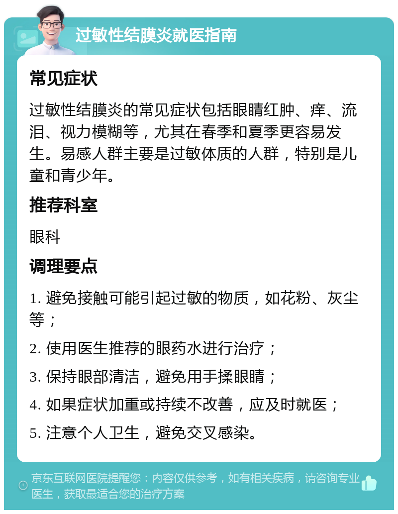 过敏性结膜炎就医指南 常见症状 过敏性结膜炎的常见症状包括眼睛红肿、痒、流泪、视力模糊等，尤其在春季和夏季更容易发生。易感人群主要是过敏体质的人群，特别是儿童和青少年。 推荐科室 眼科 调理要点 1. 避免接触可能引起过敏的物质，如花粉、灰尘等； 2. 使用医生推荐的眼药水进行治疗； 3. 保持眼部清洁，避免用手揉眼睛； 4. 如果症状加重或持续不改善，应及时就医； 5. 注意个人卫生，避免交叉感染。