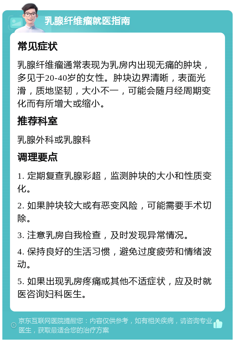 乳腺纤维瘤就医指南 常见症状 乳腺纤维瘤通常表现为乳房内出现无痛的肿块，多见于20-40岁的女性。肿块边界清晰，表面光滑，质地坚韧，大小不一，可能会随月经周期变化而有所增大或缩小。 推荐科室 乳腺外科或乳腺科 调理要点 1. 定期复查乳腺彩超，监测肿块的大小和性质变化。 2. 如果肿块较大或有恶变风险，可能需要手术切除。 3. 注意乳房自我检查，及时发现异常情况。 4. 保持良好的生活习惯，避免过度疲劳和情绪波动。 5. 如果出现乳房疼痛或其他不适症状，应及时就医咨询妇科医生。