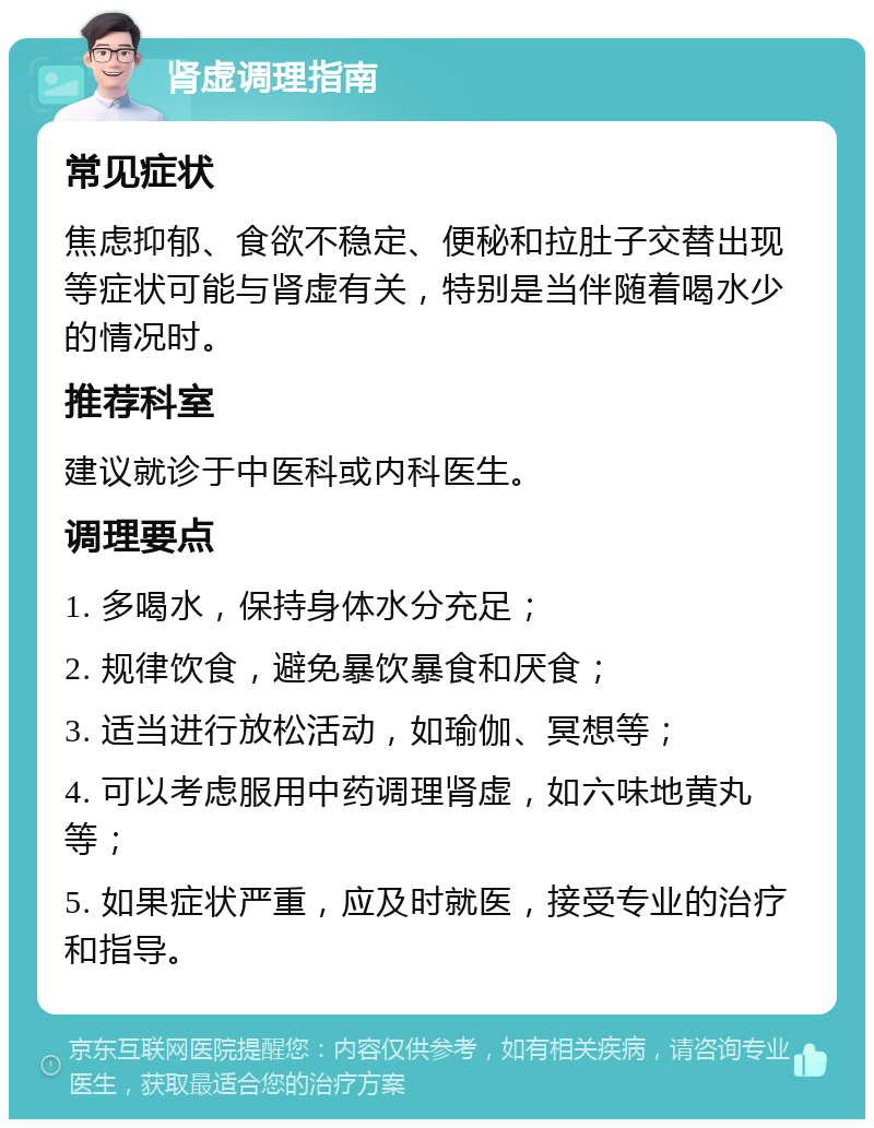 肾虚调理指南 常见症状 焦虑抑郁、食欲不稳定、便秘和拉肚子交替出现等症状可能与肾虚有关，特别是当伴随着喝水少的情况时。 推荐科室 建议就诊于中医科或内科医生。 调理要点 1. 多喝水，保持身体水分充足； 2. 规律饮食，避免暴饮暴食和厌食； 3. 适当进行放松活动，如瑜伽、冥想等； 4. 可以考虑服用中药调理肾虚，如六味地黄丸等； 5. 如果症状严重，应及时就医，接受专业的治疗和指导。