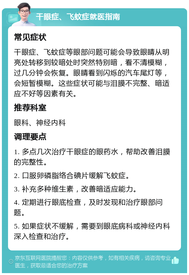 干眼症、飞蚊症就医指南 常见症状 干眼症、飞蚊症等眼部问题可能会导致眼睛从明亮处转移到较暗处时突然特别暗，看不清模糊，过几分钟会恢复。眼睛看到闪烁的汽车尾灯等，会短暂模糊。这些症状可能与泪膜不完整、暗适应不好等因素有关。 推荐科室 眼科、神经内科 调理要点 1. 多点几次治疗干眼症的眼药水，帮助改善泪膜的完整性。 2. 口服卵磷脂络合碘片缓解飞蚊症。 3. 补充多种维生素，改善暗适应能力。 4. 定期进行眼底检查，及时发现和治疗眼部问题。 5. 如果症状不缓解，需要到眼底病科或神经内科深入检查和治疗。