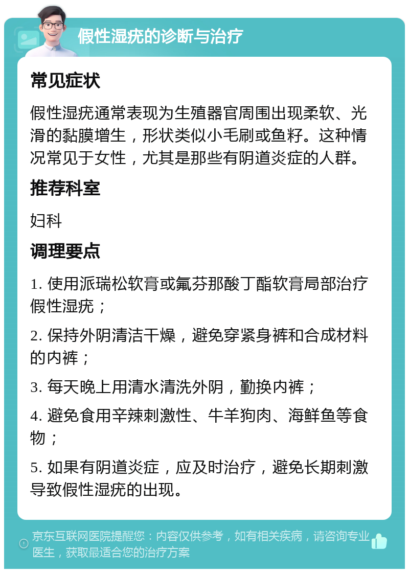 假性湿疣的诊断与治疗 常见症状 假性湿疣通常表现为生殖器官周围出现柔软、光滑的黏膜增生，形状类似小毛刷或鱼籽。这种情况常见于女性，尤其是那些有阴道炎症的人群。 推荐科室 妇科 调理要点 1. 使用派瑞松软膏或氟芬那酸丁酯软膏局部治疗假性湿疣； 2. 保持外阴清洁干燥，避免穿紧身裤和合成材料的内裤； 3. 每天晚上用清水清洗外阴，勤换内裤； 4. 避免食用辛辣刺激性、牛羊狗肉、海鲜鱼等食物； 5. 如果有阴道炎症，应及时治疗，避免长期刺激导致假性湿疣的出现。