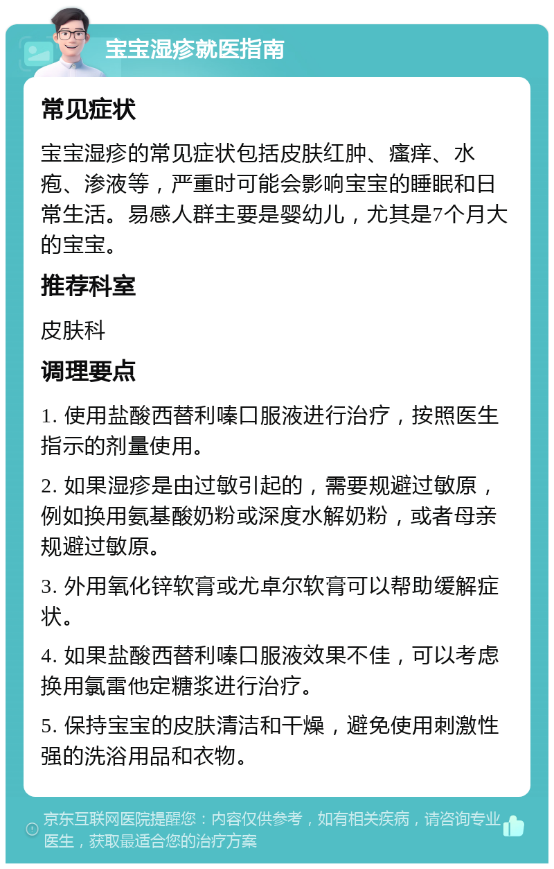 宝宝湿疹就医指南 常见症状 宝宝湿疹的常见症状包括皮肤红肿、瘙痒、水疱、渗液等，严重时可能会影响宝宝的睡眠和日常生活。易感人群主要是婴幼儿，尤其是7个月大的宝宝。 推荐科室 皮肤科 调理要点 1. 使用盐酸西替利嗪口服液进行治疗，按照医生指示的剂量使用。 2. 如果湿疹是由过敏引起的，需要规避过敏原，例如换用氨基酸奶粉或深度水解奶粉，或者母亲规避过敏原。 3. 外用氧化锌软膏或尤卓尔软膏可以帮助缓解症状。 4. 如果盐酸西替利嗪口服液效果不佳，可以考虑换用氯雷他定糖浆进行治疗。 5. 保持宝宝的皮肤清洁和干燥，避免使用刺激性强的洗浴用品和衣物。