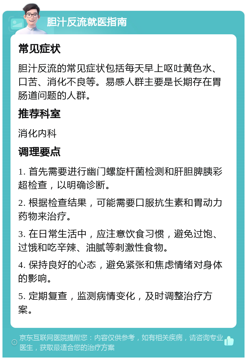 胆汁反流就医指南 常见症状 胆汁反流的常见症状包括每天早上呕吐黄色水、口苦、消化不良等。易感人群主要是长期存在胃肠道问题的人群。 推荐科室 消化内科 调理要点 1. 首先需要进行幽门螺旋杆菌检测和肝胆脾胰彩超检查，以明确诊断。 2. 根据检查结果，可能需要口服抗生素和胃动力药物来治疗。 3. 在日常生活中，应注意饮食习惯，避免过饱、过饿和吃辛辣、油腻等刺激性食物。 4. 保持良好的心态，避免紧张和焦虑情绪对身体的影响。 5. 定期复查，监测病情变化，及时调整治疗方案。