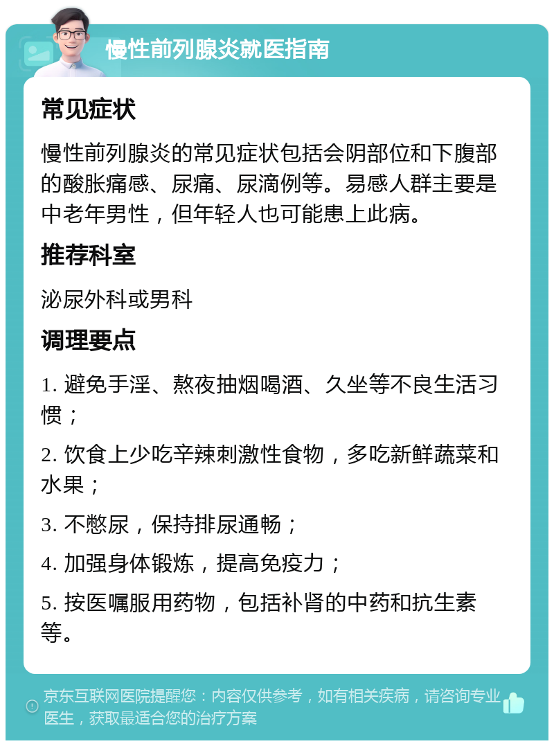 慢性前列腺炎就医指南 常见症状 慢性前列腺炎的常见症状包括会阴部位和下腹部的酸胀痛感、尿痛、尿滴例等。易感人群主要是中老年男性，但年轻人也可能患上此病。 推荐科室 泌尿外科或男科 调理要点 1. 避免手淫、熬夜抽烟喝酒、久坐等不良生活习惯； 2. 饮食上少吃辛辣刺激性食物，多吃新鲜蔬菜和水果； 3. 不憋尿，保持排尿通畅； 4. 加强身体锻炼，提高免疫力； 5. 按医嘱服用药物，包括补肾的中药和抗生素等。