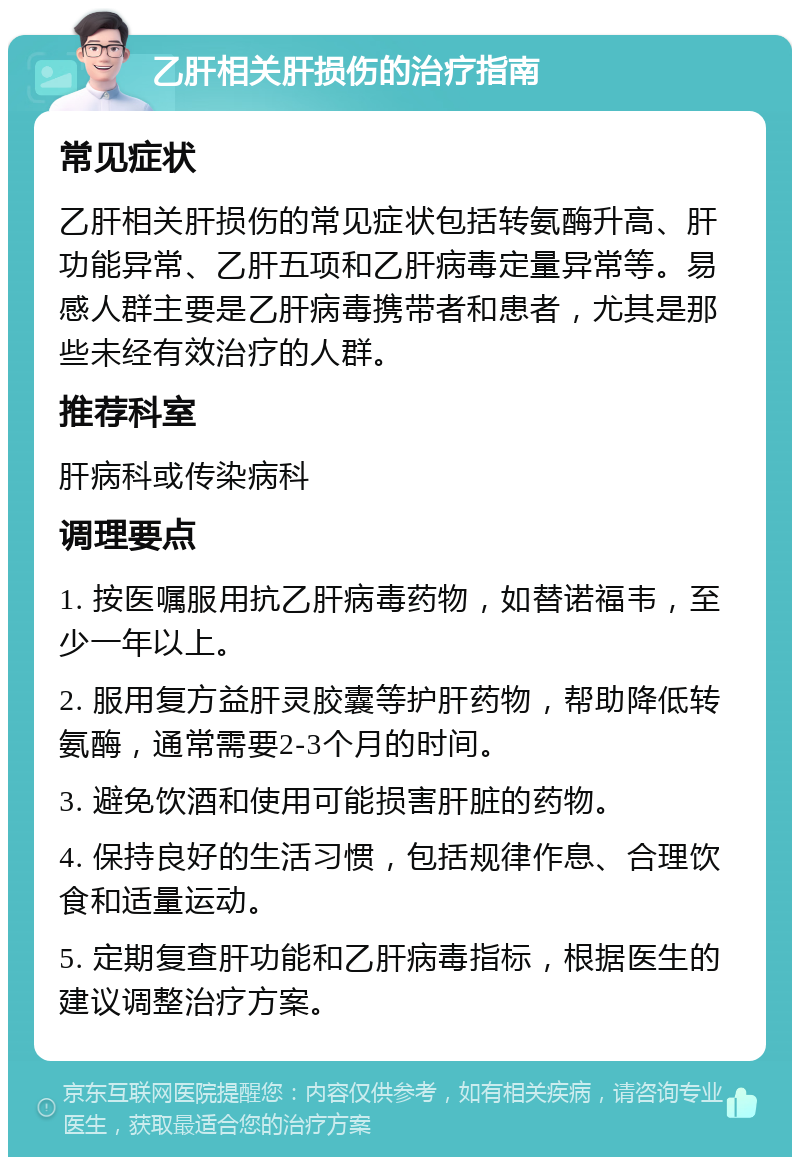 乙肝相关肝损伤的治疗指南 常见症状 乙肝相关肝损伤的常见症状包括转氨酶升高、肝功能异常、乙肝五项和乙肝病毒定量异常等。易感人群主要是乙肝病毒携带者和患者，尤其是那些未经有效治疗的人群。 推荐科室 肝病科或传染病科 调理要点 1. 按医嘱服用抗乙肝病毒药物，如替诺福韦，至少一年以上。 2. 服用复方益肝灵胶囊等护肝药物，帮助降低转氨酶，通常需要2-3个月的时间。 3. 避免饮酒和使用可能损害肝脏的药物。 4. 保持良好的生活习惯，包括规律作息、合理饮食和适量运动。 5. 定期复查肝功能和乙肝病毒指标，根据医生的建议调整治疗方案。