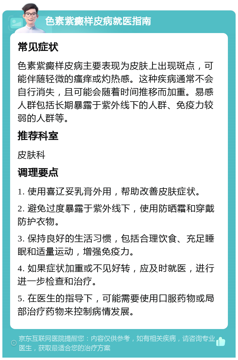 色素紫癜样皮病就医指南 常见症状 色素紫癜样皮病主要表现为皮肤上出现斑点，可能伴随轻微的瘙痒或灼热感。这种疾病通常不会自行消失，且可能会随着时间推移而加重。易感人群包括长期暴露于紫外线下的人群、免疫力较弱的人群等。 推荐科室 皮肤科 调理要点 1. 使用喜辽妥乳膏外用，帮助改善皮肤症状。 2. 避免过度暴露于紫外线下，使用防晒霜和穿戴防护衣物。 3. 保持良好的生活习惯，包括合理饮食、充足睡眠和适量运动，增强免疫力。 4. 如果症状加重或不见好转，应及时就医，进行进一步检查和治疗。 5. 在医生的指导下，可能需要使用口服药物或局部治疗药物来控制病情发展。