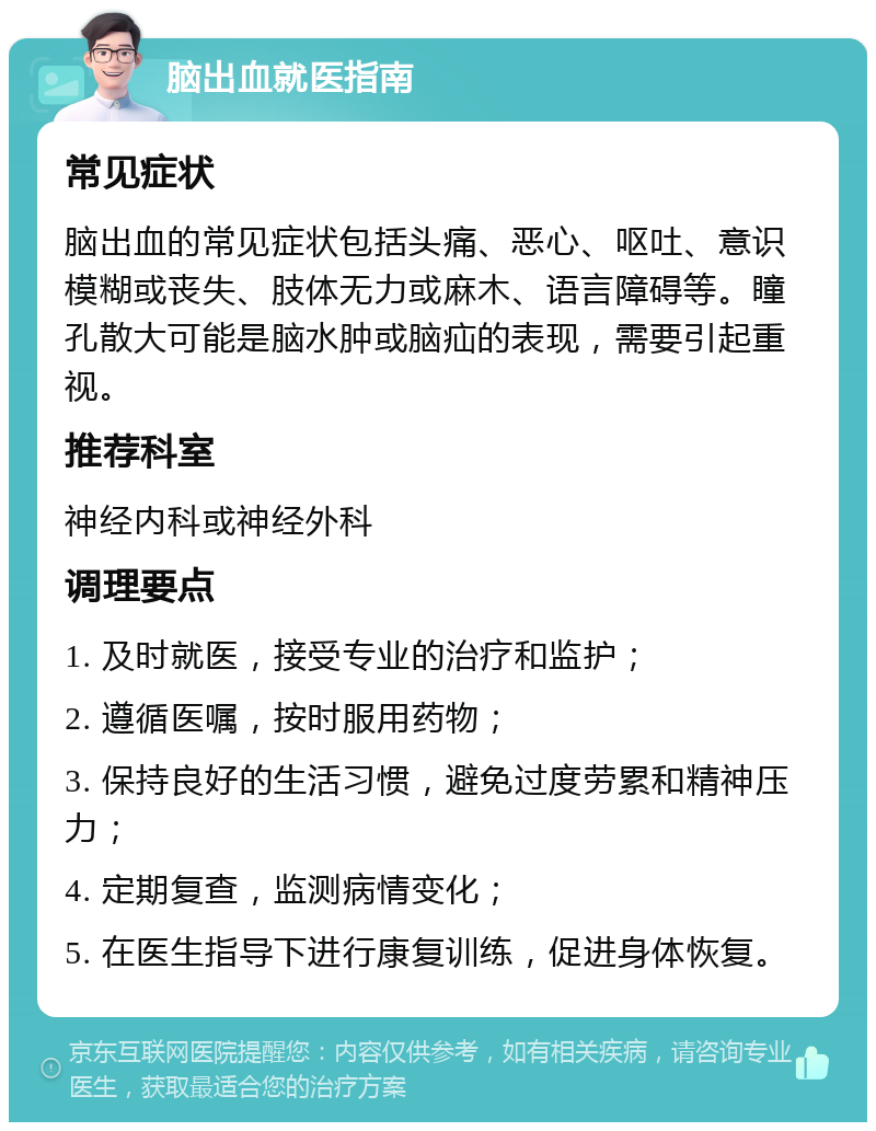 脑出血就医指南 常见症状 脑出血的常见症状包括头痛、恶心、呕吐、意识模糊或丧失、肢体无力或麻木、语言障碍等。瞳孔散大可能是脑水肿或脑疝的表现，需要引起重视。 推荐科室 神经内科或神经外科 调理要点 1. 及时就医，接受专业的治疗和监护； 2. 遵循医嘱，按时服用药物； 3. 保持良好的生活习惯，避免过度劳累和精神压力； 4. 定期复查，监测病情变化； 5. 在医生指导下进行康复训练，促进身体恢复。