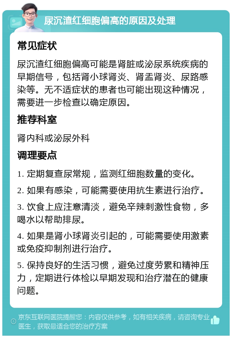 尿沉渣红细胞偏高的原因及处理 常见症状 尿沉渣红细胞偏高可能是肾脏或泌尿系统疾病的早期信号，包括肾小球肾炎、肾盂肾炎、尿路感染等。无不适症状的患者也可能出现这种情况，需要进一步检查以确定原因。 推荐科室 肾内科或泌尿外科 调理要点 1. 定期复查尿常规，监测红细胞数量的变化。 2. 如果有感染，可能需要使用抗生素进行治疗。 3. 饮食上应注意清淡，避免辛辣刺激性食物，多喝水以帮助排尿。 4. 如果是肾小球肾炎引起的，可能需要使用激素或免疫抑制剂进行治疗。 5. 保持良好的生活习惯，避免过度劳累和精神压力，定期进行体检以早期发现和治疗潜在的健康问题。