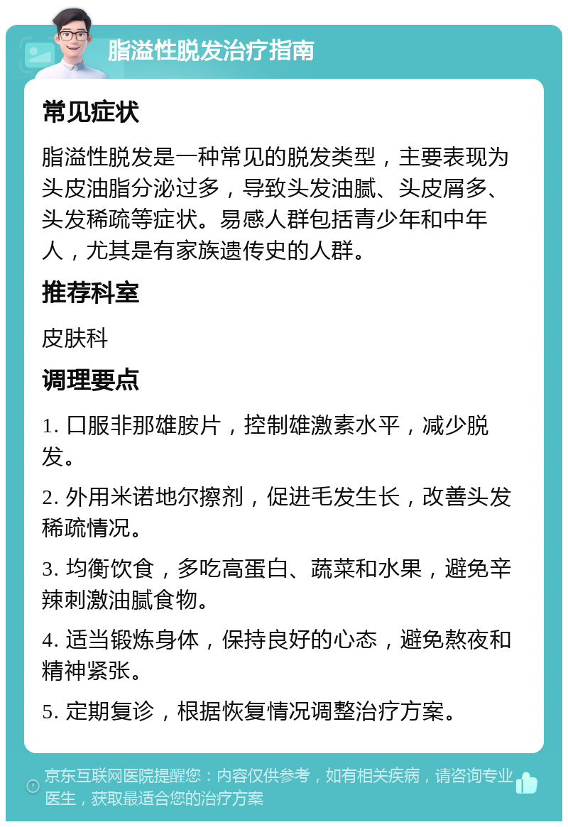 脂溢性脱发治疗指南 常见症状 脂溢性脱发是一种常见的脱发类型，主要表现为头皮油脂分泌过多，导致头发油腻、头皮屑多、头发稀疏等症状。易感人群包括青少年和中年人，尤其是有家族遗传史的人群。 推荐科室 皮肤科 调理要点 1. 口服非那雄胺片，控制雄激素水平，减少脱发。 2. 外用米诺地尔擦剂，促进毛发生长，改善头发稀疏情况。 3. 均衡饮食，多吃高蛋白、蔬菜和水果，避免辛辣刺激油腻食物。 4. 适当锻炼身体，保持良好的心态，避免熬夜和精神紧张。 5. 定期复诊，根据恢复情况调整治疗方案。